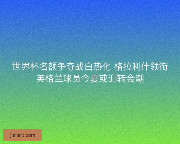 世界杯名额争夺战白热化 格拉利什领衔英格兰球员今夏或迎转会潮