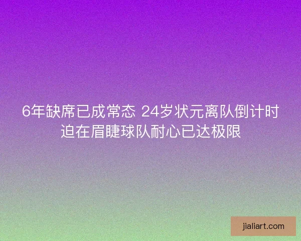 6年缺席已成常态 24岁状元离队倒计时迫在眉睫球队耐心已达极限