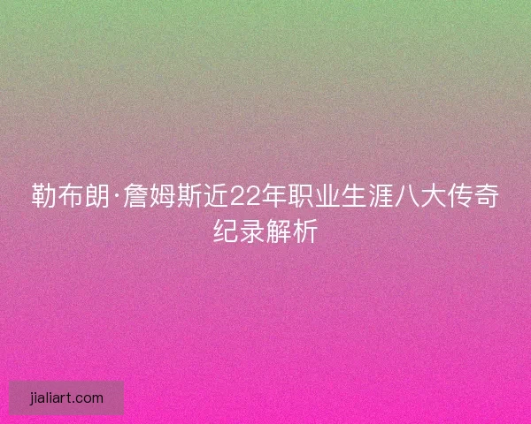勒布朗·詹姆斯近22年职业生涯八大传奇纪录解析
