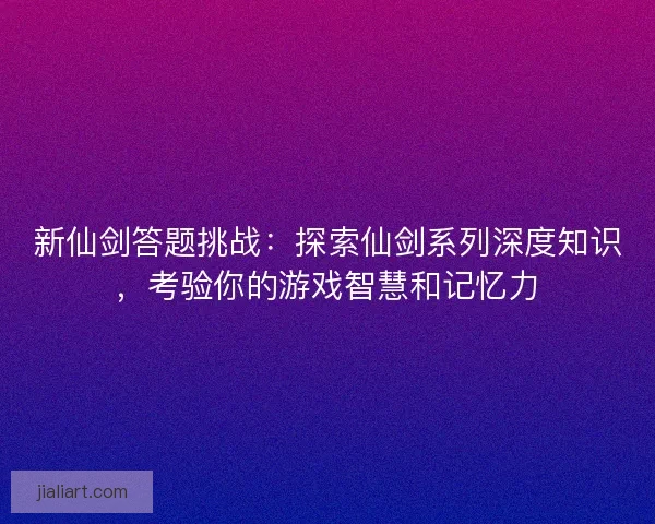 新仙剑答题挑战：探索仙剑系列深度知识，考验你的游戏智慧和记忆力