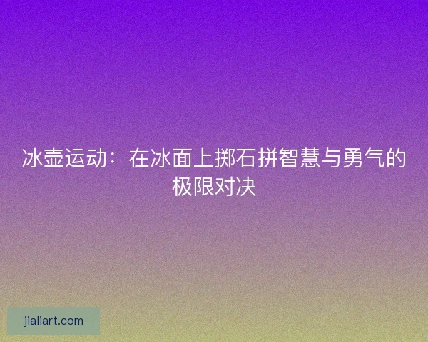 冰壶运动:在冰面上掷石拼智慧与勇气的极限对决 冰壶运动:在冰面上掷石拼智慧与勇气的极限对决