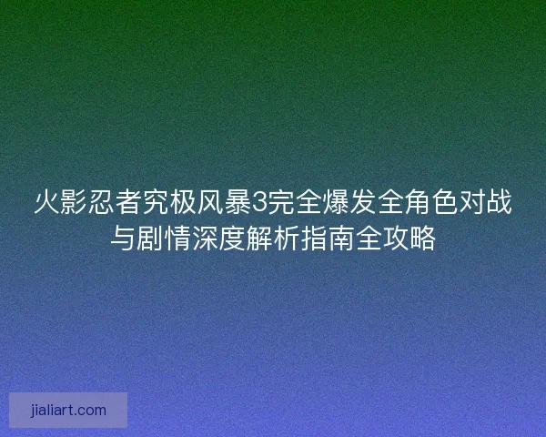 火影忍者究极风暴3完全爆发全角色对战与剧情深度解析指南全攻略