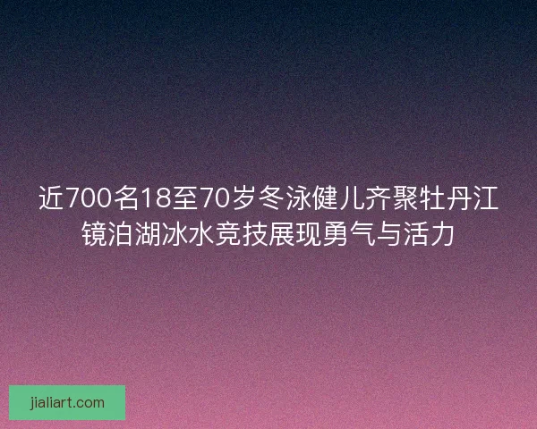 近700名18至70岁冬泳健儿齐聚牡丹江镜泊湖冰水竞技展现勇气与活力