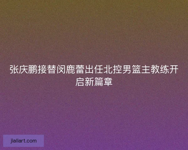 张庆鹏接替闵鹿蕾出任北控男篮主教练开启新篇章