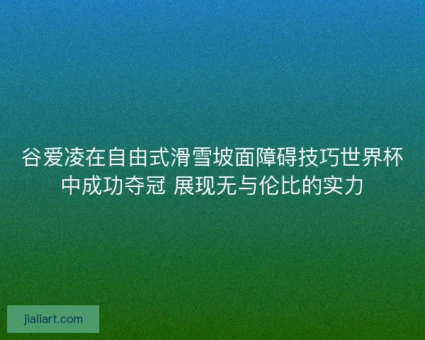 谷爱凌在自由式滑雪坡面障碍技巧世界杯中成功夺冠 展现无与伦比的实力