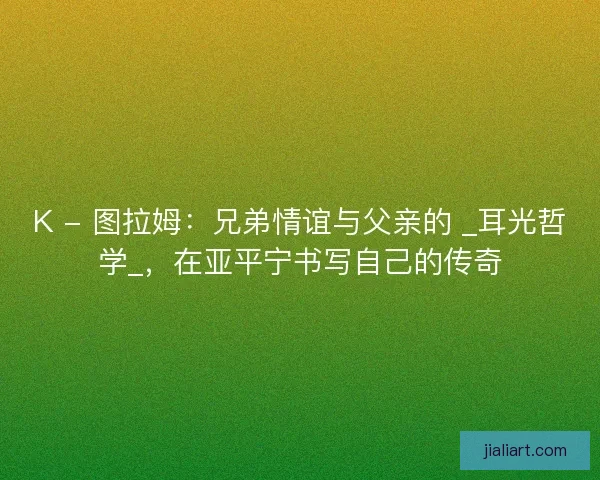 K - 图拉姆：兄弟情谊与父亲的 _耳光哲学_，在亚平宁书写自己的传奇