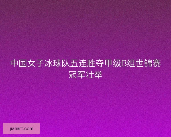 中国女子冰球队五连胜夺甲级B组世锦赛冠军壮举 中国女子冰球队五连胜夺甲级B组世锦赛冠军壮举