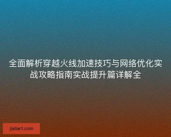 全面解析穿越火线加速技巧与网络优化实战攻略指南实战提升篇详解全 全面解析穿越火线加速技巧与网络优化实战攻略指南实战提升篇详解全