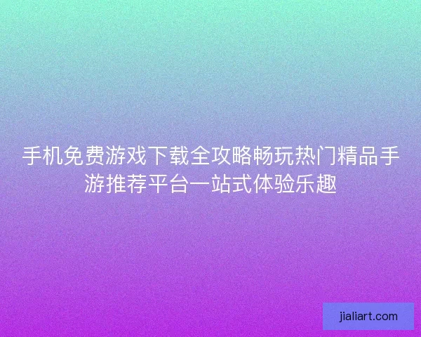 手机免费游戏下载全攻略畅玩热门精品手游推荐平台一站式体验乐趣
