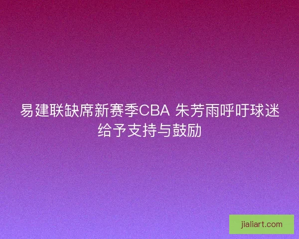 易建联缺席新赛季CBA 朱芳雨呼吁球迷给予支持与鼓励 易建联缺席新赛季CBA 朱芳雨呼吁球迷给予支持与鼓励