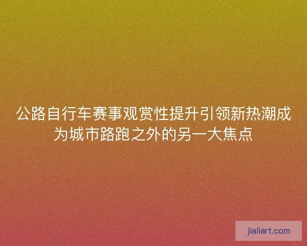 公路自行车赛事观赏性提升引领新热潮成为城市路跑之外的另一大焦点 公路自行车赛事观赏性提升引领新热潮成为城市路跑之外的另一大焦点