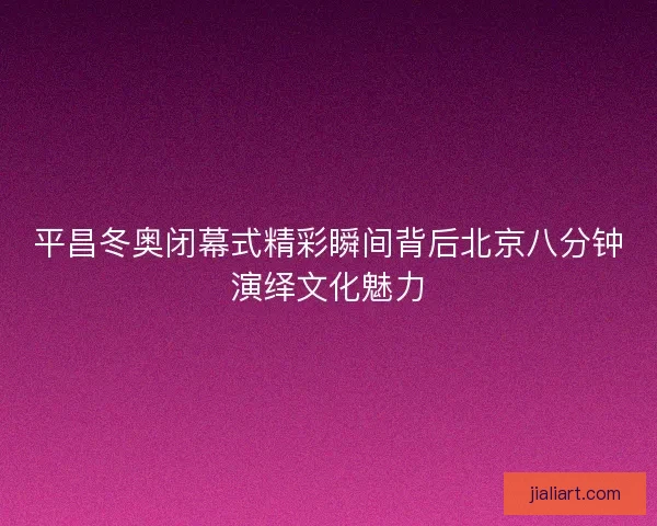 平昌冬奥闭幕式精彩瞬间背后北京八分钟演绎文化魅力