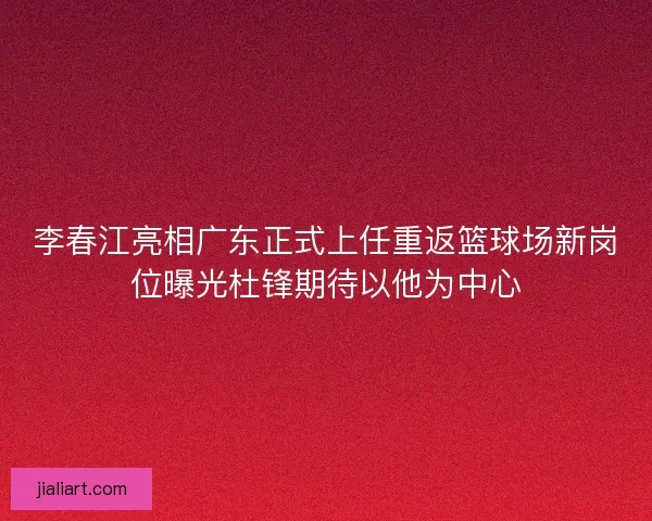 李春江亮相广东正式上任重返篮球场新岗位曝光杜锋期待以他为中心