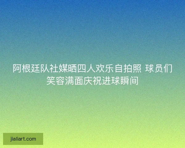 阿根廷队社媒晒四人欢乐自拍照 球员们笑容满面庆祝进球瞬间