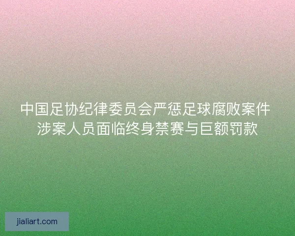 中国足协纪律委员会严惩足球腐败案件 涉案人员面临终身禁赛与巨额罚款