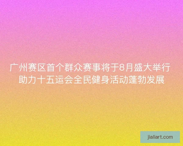 广州赛区首个群众赛事将于8月盛大举行 助力十五运会全民健身活动蓬勃发展