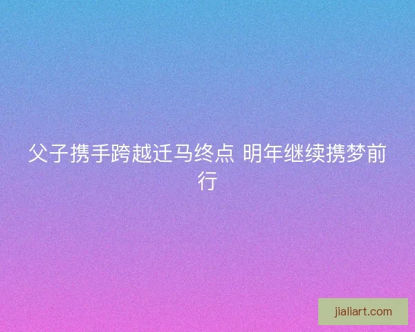 父子携手跨越迁马终点 明年继续携梦前行