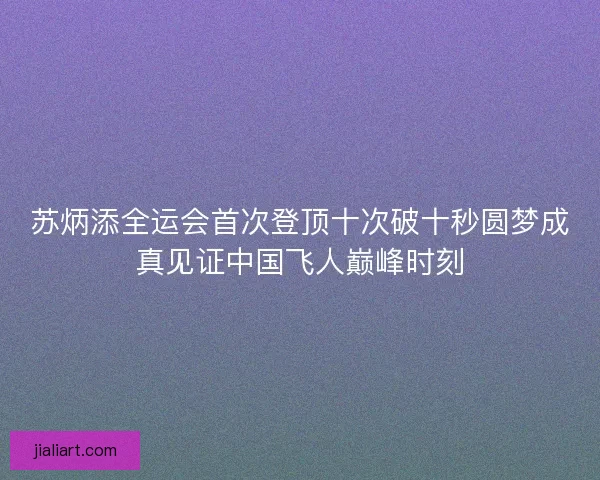 苏炳添全运会首次登顶十次破十秒圆梦成真见证中国飞人巅峰时刻
