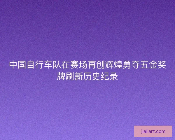 中国自行车队在赛场再创辉煌勇夺五金奖牌刷新历史纪录 中国自行车队在赛场再创辉煌勇夺五金奖牌刷新历史纪录