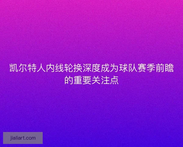 凯尔特人内线轮换深度成为球队赛季前瞻的重要关注点 凯尔特人内线轮换深度成为球队赛季前瞻的重要关注点